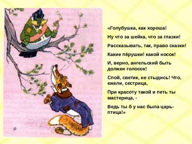 «Голубушка, как хороша! Ну что за шейка, что за глазки! Рассказывать, так, право сказки! Какие пёрушки! какой носок! И, верно, ангельский быть должен голосок! Спой, светик, не стыдись! Что, ежели, сестрица, При красоту такой и петь ты мастерица, - Ведь ты б у нас была царь-птица!» 