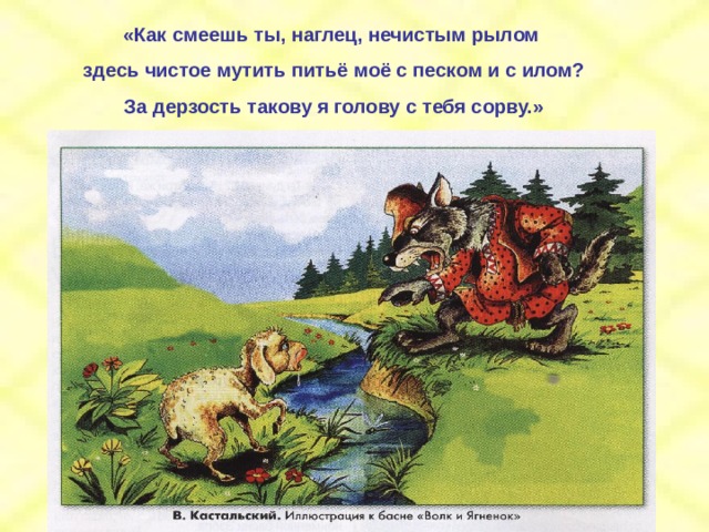 «Как смеешь ты, наглец, нечистым рылом здесь чистое мутить питьё моё с песком и с илом? За дерзость такову я голову с тебя сорву.»  