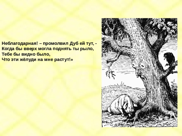 Неблагодарная! – промолвил Дуб ей тут, - Когда бы вверх могла поднять ты рыло, Тебе бы видно было, Что эти жёлуди на мне растут!» 