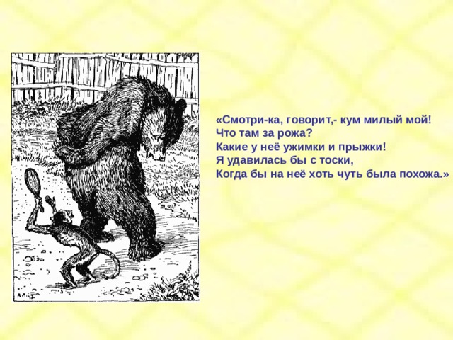 «Смотри-ка, говорит,- кум милый мой! Что там за рожа? Какие у неё ужимки и прыжки! Я удавилась бы с тоски, Когда бы на неё хоть чуть была похожа.» 