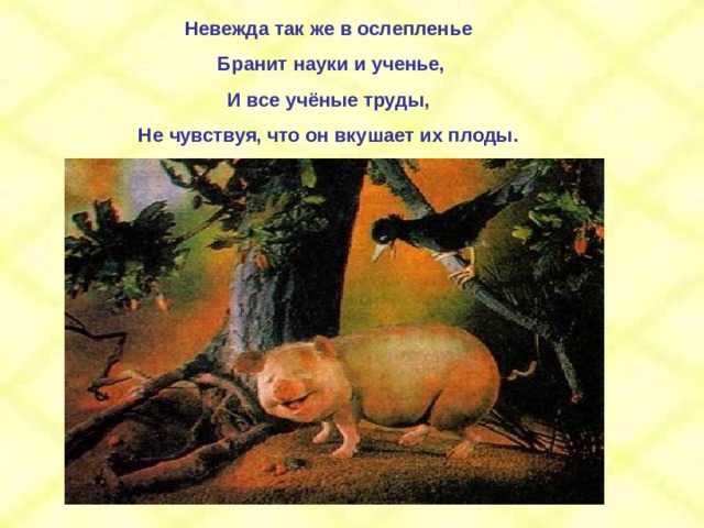 Невежда так же в ослепленье  Бранит науки и ученье, И все учёные труды, Не чувствуя, что он вкушает их плоды. 