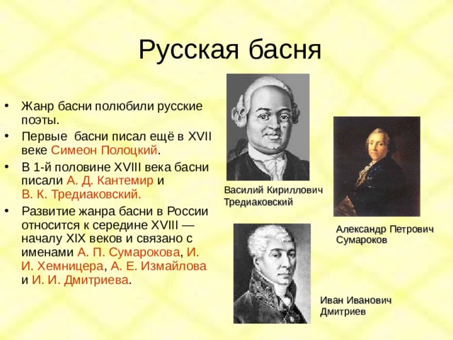 Русская басня Жанр басни полюбили русские поэты. Первые басни писал ещё в XVII веке Симеон Полоцкий . В 1-й половине XVIII века басни писали А. Д. Кантемир и В. К. Тредиаковский. Развитие жанра басни в России относится к середине XVIII — началу XIX веков и связано с именами А. П. Сумарокова , И. И. Хемницера , А. Е. Измайлова и И. И. Дмитриева .   Василий Кириллович Тредиаковский Александр Петрович Сумароков Иван Иванович Дмитриев 