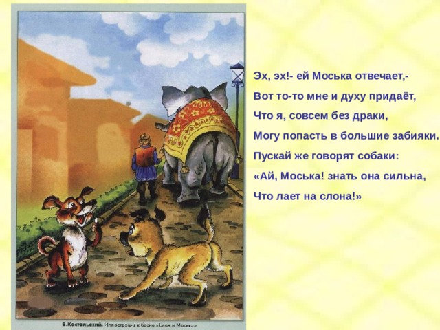 Эх, эх!- ей Моська отвечает,- Вот то-то мне и духу придаёт, Что я, совсем без драки, Могу попасть в большие забияки. Пускай же говорят собаки: «Ай, Моська! знать она сильна, Что лает на слона!» 