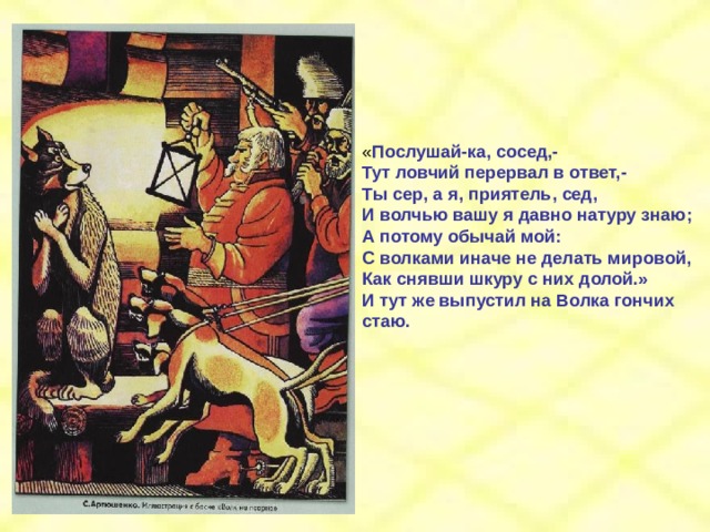 « Послушай-ка, сосед,- Тут ловчий перервал в ответ,- Ты сер, а я, приятель, сед, И волчью вашу я давно натуру знаю; А потому обычай мой: С волками иначе не делать мировой, Как снявши шкуру с них долой.» И тут же выпустил на Волка гончих стаю. 