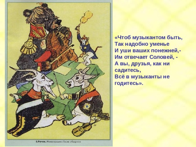 «Чтоб музыкантом быть, Так надобно уменье И уши ваших понежней,- Им отвечает Соловей, - А вы, друзья, как ни садитесь, Всё в музыканты не годитесь». 