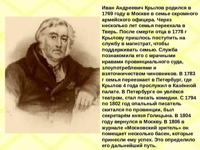 Иван Андреевич Крылов родился в 1769 году в Москве в семье скромного армейского офицера. Через несколько лет семья переехала в Тверь. После смерти отца в 1778 г Крылову пришлось поступить на службу в магистрат, чтобы поддерживать семью. Служба познакомила его с мрачными нравами провинциального суда, злоупотреблениями и взяточничеством чиновников. В 1783 г семья переезжает в Петербург, где Крылов 4 года прослужил в Казённой палате. В Петербурге он увлёкся театром, стал писать комедии. С 1794 по 1802 год опальный писатель скитался по провинции, был секретарём князя Голицына. В 1804 году вернулся в Москву. В 1806 в журнале «Московский зритель» он помещает несколько басен, которые принесли ему успех. Это определило его дальнейший путь. 