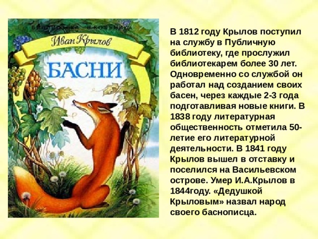 В 1812 году Крылов поступил на службу в Публичную библиотеку, где прослужил библиотекарем более 30 лет. Одновременно со службой он работал над созданием своих басен, через каждые 2-3 года подготавливая новые книги. В 1838 году литературная общественность отметила 50-летие его литературной деятельности. В 1841 году Крылов вышел в отставку и поселился на Васильевском острове. Умер И.А.Крылов в 1844году. «Дедушкой Крыловым» назвал народ своего баснописца. 