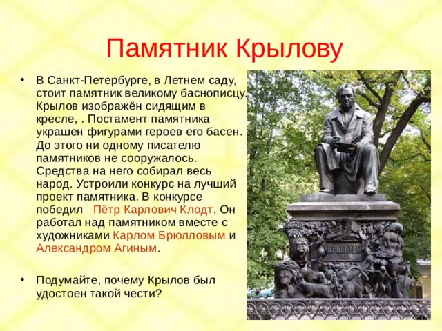 Памятник Крылову В Санкт-Петербурге, в Летнем саду, стоит памятник великому баснописцу. Крылов изображён сидящим в кресле, . Постамент памятника украшен фигурами героев его басен. До этого ни одному писателю памятников не сооружалось. Средства на него собирал весь народ. Устроили конкурс на лучший проект памятника. В конкурсе победил Пётр Карлович Клодт . Он работал над памятником вместе с художниками Карлом Брюлловым и Александром Агиным .  Подумайте, почему Крылов был удостоен такой чести? 