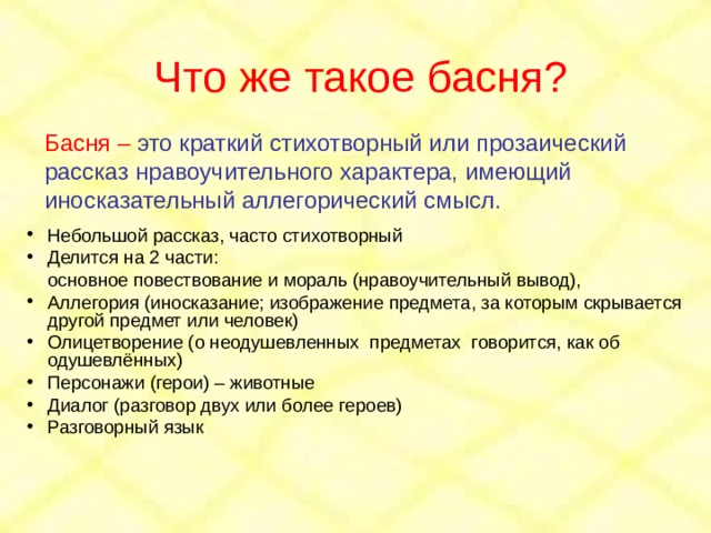 Что же такое басня? Басня – это краткий стихотворный или прозаический рассказ нравоучительного характера, имеющий иносказательный аллегорический смысл. Небольшой рассказ, часто стихотворный Делится на 2 части:  основное повествование и мораль (нравоучительный вывод), Аллегория (иносказание; изображение предмета, за которым скрывается другой предмет или человек) Олицетворение (о неодушевленных предметах говорится, как об одушевлённых) Персонажи (герои) – животные Диалог (разговор двух или более героев) Разговорный язык 