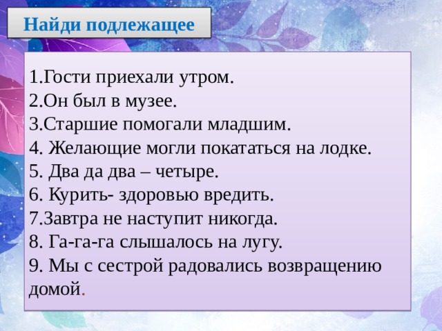  Найди подлежащее   1.Гости приехали утром. 2.Он был в музее. 3.Старшие помогали младшим. 4. Желающие могли покататься на лодке. 5. Два да два – четыре. 6. Курить- здоровью вредить. 7.Завтра не наступит никогда. 8. Га-га-га слышалось на лугу. 9. Мы с сестрой радовались возвращению домой . 