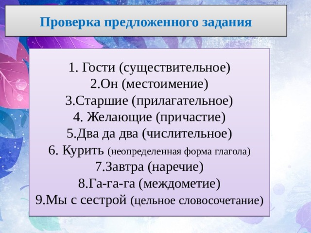 Проверка предложенного задания 1. Гости (существительное) 2.Он (местоимение) 3.Старшие (прилагательное) 4. Желающие (причастие) 5.Два да два (числительное) 6. Курить (неопределенная форма глагола) 7.Завтра (наречие) 8.Га-га-га (междометие) 9.Мы с сестрой (цельное словосочетание) 