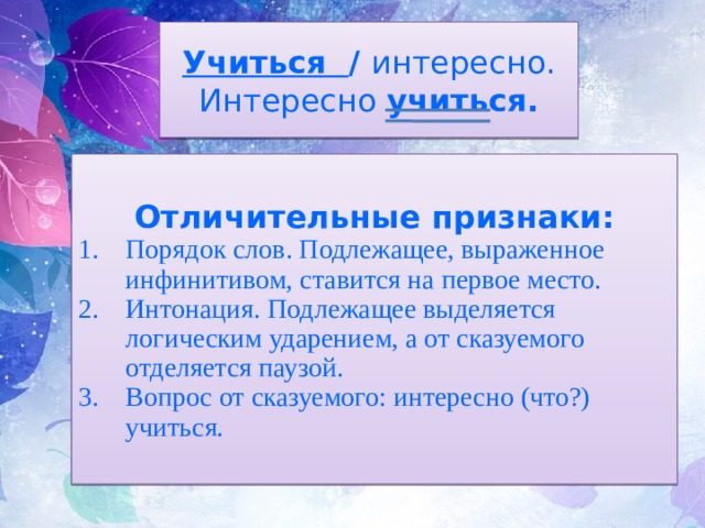 Учиться / интересно.  Интересно учиться. Отличительные признаки: Порядок слов. Подлежащее, выраженное инфинитивом, ставится на первое место. Интонация. Подлежащее выделяется логическим ударением, а от сказуемого отделяется паузой. Вопрос от сказуемого: интересно (что?) учиться. 