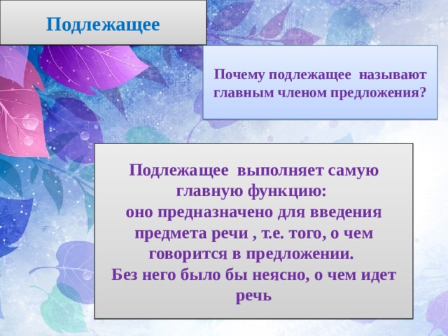 Подлежащее Почему подлежащее называют главным членом предложения? Подлежащее выполняет самую главную функцию: оно предназначено для введения предмета речи , т.е. того, о чем говорится в предложении. Без него было бы неясно, о чем идет речь 