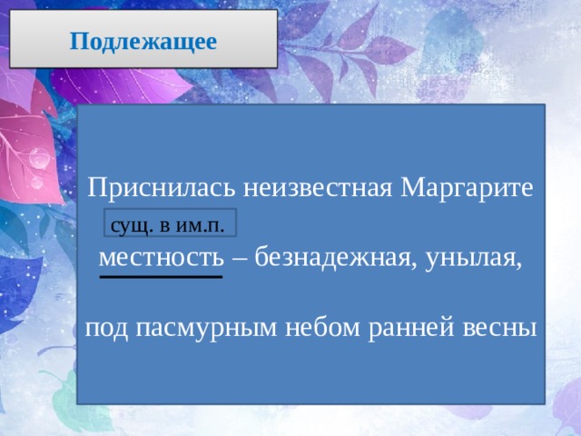 Подлежащее Приснилась неизвестная Маргарите  местность – безнадежная, унылая, под пасмурным небом ранней весны сущ. в им.п. 