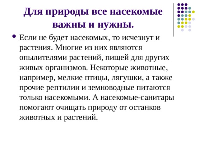 Для природы все насекомые важны и нужны. Если не будет насекомых, то исчезнут и растения. Многие из них являются опылителями растений, пищей для других живых организмов. Некоторые животные, например, мелкие птицы, лягушки, а также прочие рептилии и земноводные питаются только насекомыми. А насекомые-санитары помогают очищать природу от останков животных и растений.   