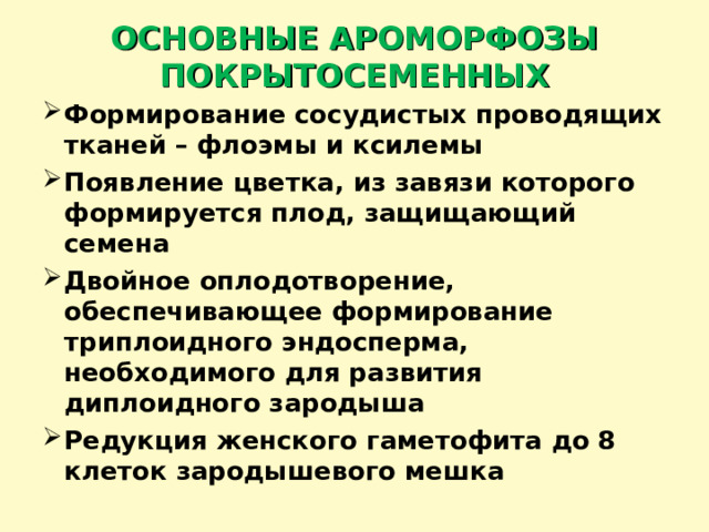 ОСНОВНЫЕ АРОМОРФОЗЫ ПОКРЫТОСЕМЕННЫХ Формирование сосудистых проводящих тканей – флоэмы и ксилемы Появление цветка, из завязи которого формируется плод, защищающий семена Двойное оплодотворение, обеспечивающее формирование триплоидного эндосперма, необходимого для развития диплоидного зародыша Редукция женского гаметофита до 8 клеток зародышевого мешка  