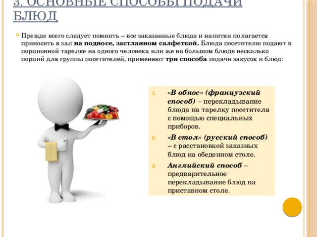 3. Основные способы подачи блюд Прежде всего следует помнить – все заказанные блюда и напитки полагается приносить в зал на подносе, застланном салфеткой. Блюда посетителю подают в порционной тарелке на одного человека или же на большом блюде несколько порций для группы посетителей, применяют три способа подачи закусок и блюд: «В обнос» (французский способ) – перекладывание блюда на тарелку посетителя с помощью специальных приборов. «В стол» (русский способ) – с расстановкой заказных блюд на обеденном столе. Английский способ – предварительное перекладывание блюд на приставном столе.  