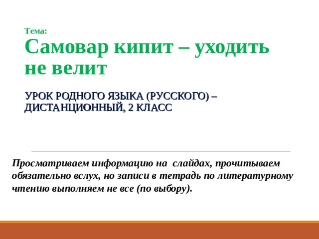 Тема:  Самовар кипит – уходить не велит УРОК РОДНОГО ЯЗЫКА (РУССКОГО) –ДИСТАНЦИОННЫЙ, 2 КЛАСС  Просматриваем информацию на слайдах, прочитываем обязательно вслух, но записи в тетрадь по литературному чтению выполняем не все (по выбору). 