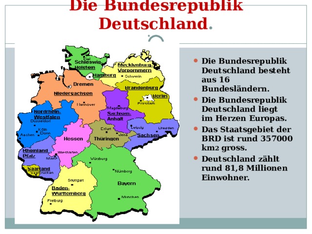 Die Bundesrepublik Deutschland . Die Bundesrepublik Deutschland besteht aus 16 Bundesländern. Die Bundesrepublik Deutschland liegt im Herzen Europas. Das Staatsgebiet der BRD ist rund 357000 km 2 gross. Deutschland zählt rund 81,8 Millionen Einwohner.  