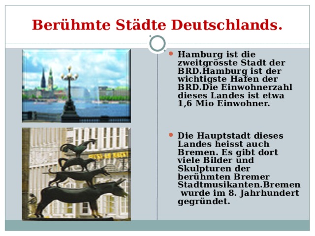 Berühmte Städte Deutschlands. Hamburg ist die zweitgrösste Stadt der BRD.Hamburg ist der wichtigste Hafen der BRD.Die Einwohnerzahl dieses Landes ist etwa 1,6 Mio Einwohner.   Die Hauptstadt dieses Landes heisst auch Bremen. Es gibt dort viele Bilder und Skulpturen der berühmten Bremer Stadtmusikanten.Bremen wurde im 8. Jahrhundert gegründet. 