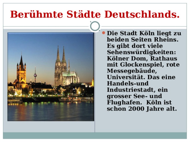 Berühmte Städte Deutschlands. Die Stadt Köln liegt zu beiden Seiten Rheins. Es gibt dort viele Sehenswürdigkeiten: Kölner Dom, Rathaus mit Glockenspiel, rote Messegebäude, Universität. Das eine Handels-und Industriestadt, ein grosser See- und Flughafen. Köln ist schon 2000 Jahre alt. 