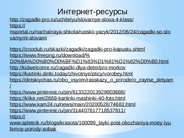  Интернет-ресурсы  http://zagadki-pro.ru/uchitelyu/slovarnye-slova-4-klass /  https:// nsportal.ru/nachalnaya-shkola/russkii-yazyk/2012/06/24/zagadki-so-slovarnymi-slovami   https:// zooclub.ru/skazki/zagadki/zagadki-pro-kapustu.shtml   https://www.freepng.ru/download/% D0%BA%D0%B0%D0%BF%D1%83%D1%81%D1%82%D0%B0.html   http:// kidwelcome.ru/zagadki-dlya-detei/pro-morkov   https:// kartinki.detki.today/zhivotnye/pticy/vorobey.html   https://detskiychas.ru/obo_vsyom/rasskazy_o_prirode/o_zaytse_detyam /  https://www.pinterest.ru/pin/813322013929803688 /   https:// klike.net/2869-kartinki-mashinki-40-foto.html   https:// www.kam24.ru/news/main/20200528/74682.html   https://www.pinterest.ru/pin/314407617718537811 /   https:// www.spletnik.ru/blogs/krasota/100099_layki-post-obozhaniya-moey-lyubimoy-porody-sobak   https:// www.ohotniki.ru/hunting/societys/societys/article/2018/05/05/651027-sorokabeloboka-eto-chudo-prirodyi.html   http://landshaftdizajn.ru/lopata /      