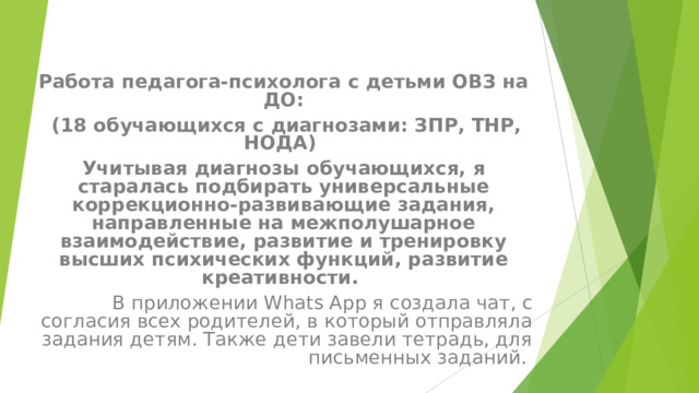 Работа педагога-психолога с детьми ОВЗ на ДО:  (18 обучающихся с диагнозами: ЗПР, ТНР, НОДА) Учитывая диагнозы обучающихся, я старалась подбирать универсальные коррекционно-развивающие задания, направленные на межполушарное взаимодействие, развитие и тренировку высших психических функций, развитие креативности. В приложении W h ats App я создала чат, с согласия всех родителей, в который отправляла задания детям. Также дети завели тетрадь, для письменных заданий. 