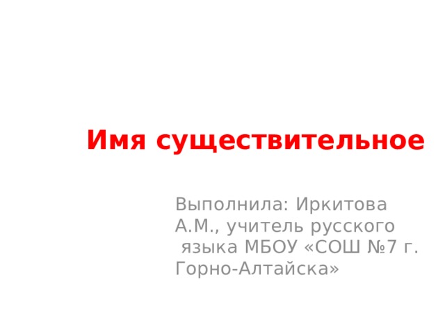 Имя существительное Выполнила: Иркитова А.М., учитель русского языка МБОУ «СОШ №7 г. Горно-Алтайска» 