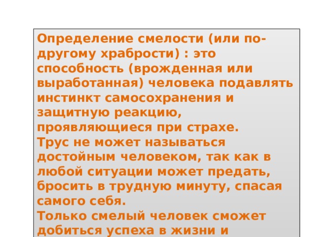 Определение смелости (или по-другому храбрости) : это способность (врожденная или выработанная) человека подавлять инстинкт самосохранения и защитную реакцию, проявляющиеся при страхе. Трус не может называться достойным человеком, так как в любой ситуации может предать, бросить в трудную минуту, спасая самого себя. Только смелый человек сможет добиться успеха в жизни и удержаться на них, несмотря на обстоятельства. 