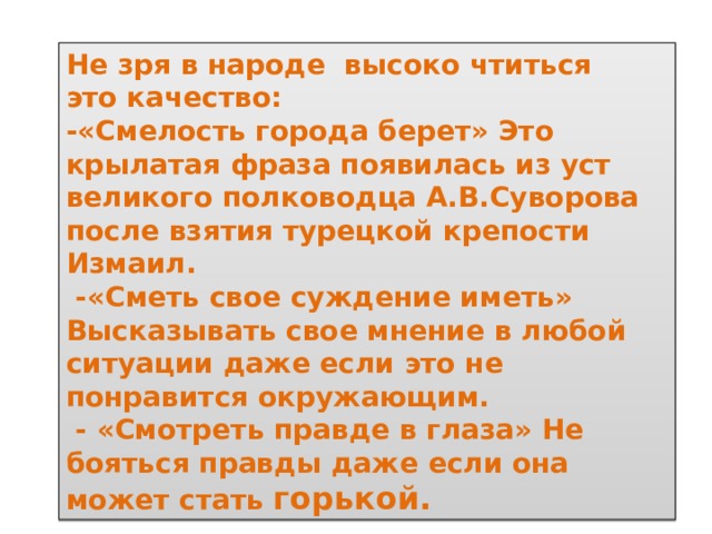 Не зря в народе высоко чтиться это качество: -«Смелость города берет» Это крылатая фраза появилась из уст великого полководца А.В.Суворова после взятия турецкой крепости Измаил.  -«Сметь свое суждение иметь» Высказывать свое мнение в любой ситуации даже если это не понравится окружающим.  - «Смотреть правде в глаза» Не бояться правды даже если она может стать горькой. 