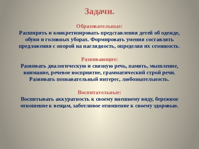     Задачи.   Образовательные:  Расширять и конкретизировать представления детей об одежде, обуви и головных уборах. Формировать умения составлять предложения с опорой на наглядность, определяя их сезонность .   Развивающие:  Развивать диалогическую и связную речь, память, мышление, внимание, речевое восприятие, грамматический строй речи.  Развивать познавательный интерес, любознательность.   Воспитательные:  Воспитывать аккуратность к своему внешнему виду, бережное отношение к вещам, заботливое отношение к своему здоровью.     