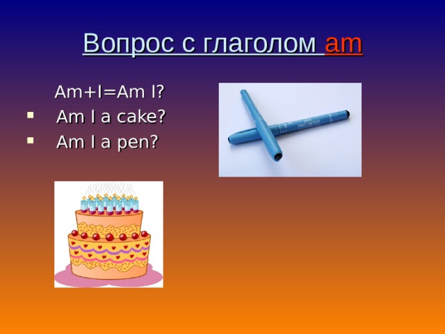 Вопрос с глаголом am  Am+I=Am I? Am I a cake ? Am I a pen ? 