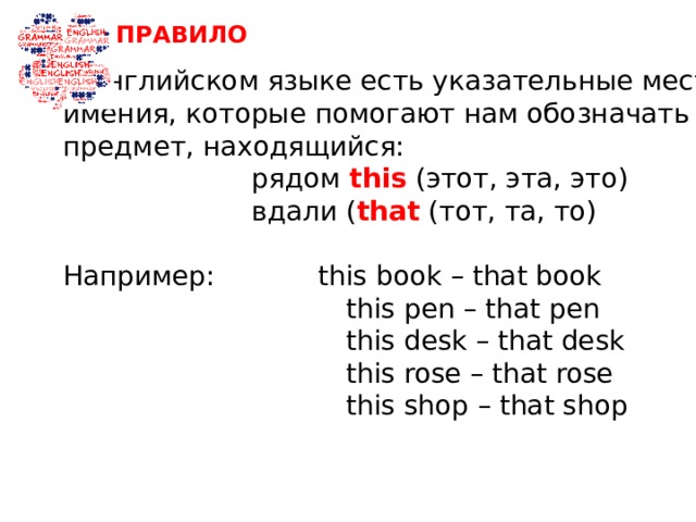 ПРАВИЛО В английском языке есть указательные место- имения, которые помогают нам обозначать предмет, находящийся:  рядом this (этот, эта, это)  вдали ( that (тот, та, то) Например: this book – that book  this pen – that pen  this desk – that desk  this rose – that rose  this shop – that shop 
