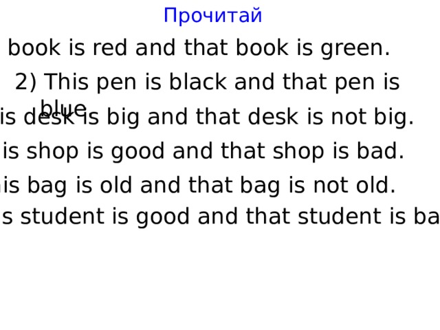 Прочитай 1) This book is red and that book is green. 2) This pen is black and that pen is blue. 3) This desk is big and that desk is not big. 4) This shop is good and that shop is bad. 5) This bag is old and that bag is not old. 6) This student is good and that student is bad. 