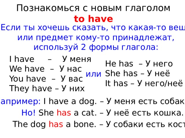 Познакомься с новым глаголом to have Если ты хочешь сказать, что какая-то вещь или предмет кому-то принадлежат, используй 2 формы глагола: I have – У меня We have – У нас You have – У вас They have – У них He has – У него She has – У неё It has – У него/неё или Например: I have a dog. – У меня есть собака. Но! She has a cat. – У неё есть кошка. The dog has a bone. – У собаки есть кость. 