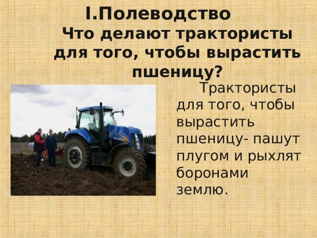 I .Полеводство  Что делают трактористы для того, чтобы вырастить пшеницу?  Трактористы для того, чтобы вырастить пшеницу- пашут плугом и рыхлят боронами землю. 