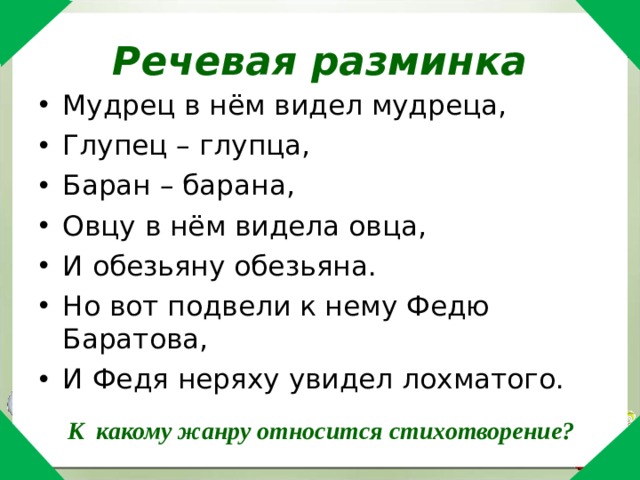 Речевая разминка Мудрец в нём видел мудреца, Глупец – глупца, Баран – барана, Овцу в нём видела овца, И обезьяну обезьяна. Но вот подвели к нему Федю Баратова, И Федя неряху увидел лохматого. К какому жанру относится стихотворение? 