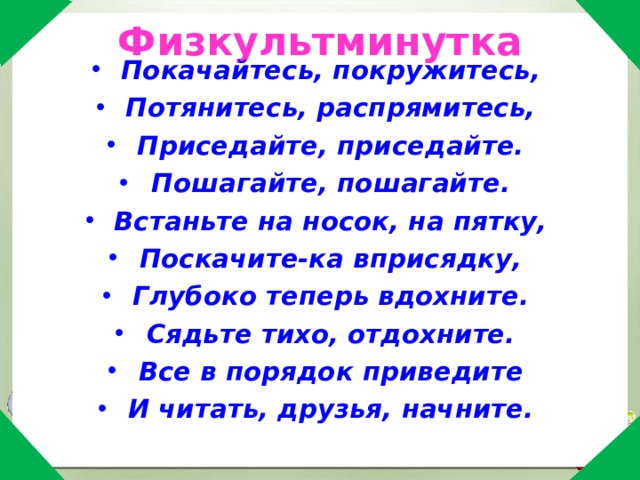  Физкультминутка Покачайтесь, покружитесь, Потянитесь, распрямитесь, Приседайте, приседайте. Пошагайте, пошагайте. Встаньте на носок, на пятку, Поскачите-ка вприсядку, Глубоко теперь вдохните. Сядьте тихо, отдохните. Все в порядок приведите И читать, друзья, начните. 