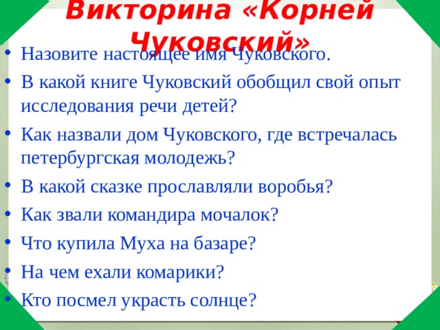 Викторина «Корней Чуковский» Назовите настоящее имя Чуковского. В какой книге Чуковский обобщил свой опыт исследования речи детей? Как назвали дом Чуковского, где встречалась петербургская молодежь? В какой сказке прославляли воробья? Как звали командира мочалок? Что купила Муха на базаре? На чем ехали комарики? Кто посмел украсть солнце? 