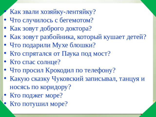 Как звали хозяйку-лентяйку? Что случилось с бегемотом? Как зовут доброго доктора? Как зовут разбойника, который кушает детей? Что подарили Мухе блошки? Кто спрятался от Паука под мост? Кто спас солнце? Что просил Крокодил по телефону? Какую сказку Чуковский записывал, танцуя и носясь по коридору? Кто поджег море? Кто потушил море? 