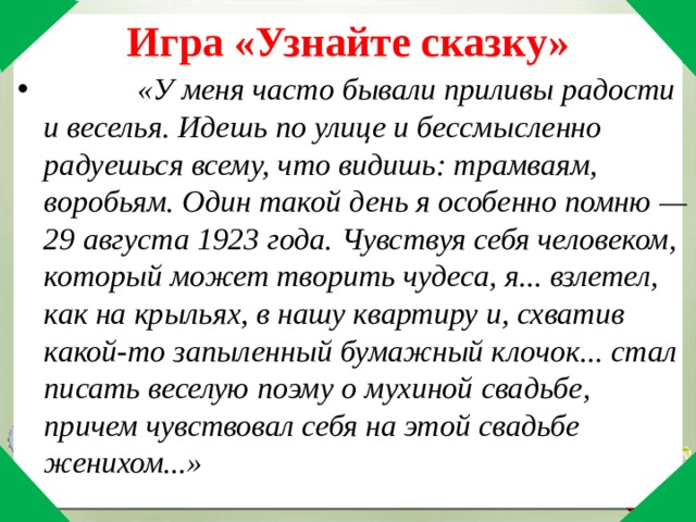 Игра «Узнайте сказку» «У меня часто бывали приливы радости и веселья. Идешь по улице и бессмысленно радуешься всему, что видишь: трамваям, воробьям. Один такой день я особенно помню — 29 августа 1923 года. Чувствуя себя человеком, который может творить чудеса, я... взлетел, как на крыльях, в нашу квартиру и, схватив какой-то запыленный бумажный клочок... стал писать веселую поэму о мухиной свадьбе, причем чувствовал себя на этой свадьбе женихом...» 