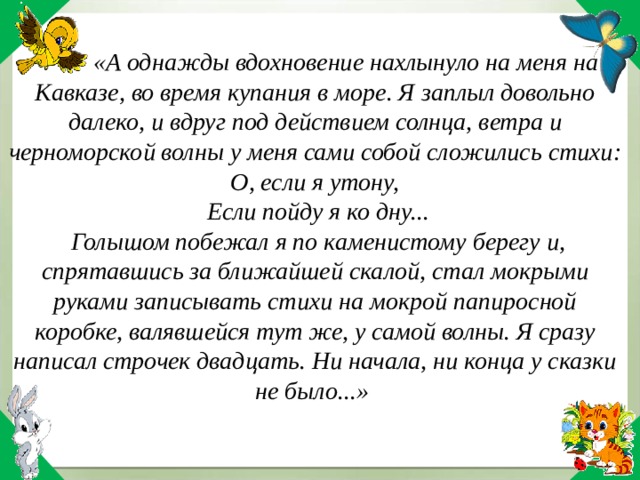  «А однажды вдохновение нахлынуло на меня на Кавказе, во время купания в море. Я заплыл довольно далеко, и вдруг под действием солнца, ветра и черноморской волны у меня сами собой сложились стихи: О, если я утону, Если пойду я ко дну... Голышом побежал я по каменистому берегу и, спрятавшись за ближайшей скалой, стал мокрыми руками записывать стихи на мокрой папиросной коробке, валявшейся тут же, у самой волны. Я сразу написал строчек двадцать. Ни начала, ни конца у сказки не было...» 