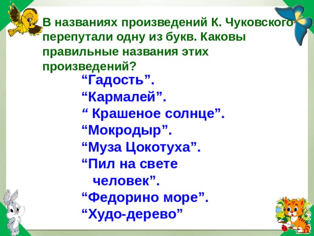 В названиях произведений К. Чуковского перепутали одну из букв. Каковы правильные названия этих произведений? “ Гадость”. “ Кармалей”. “ Крашеное солнце”. “ Мокродыр”. “ Муза Цокотуха”. “ Пил на свете человек”. “ Федорино море”. “ Худо-дерево” 