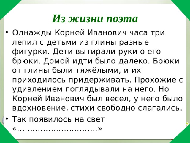 Из жизни поэта Однажды Корней Иванович часа три лепил с детьми из глины разные фигурки. Дети вытирали руки о его брюки. Домой идти было далеко. Брюки от глины были тяжёлыми, и их приходилось придерживать. Прохожие с удивлением поглядывали на него. Но Корней Иванович был весел, у него было вдохновение, стихи свободно слагались. Так появилось на свет «………………………….» 