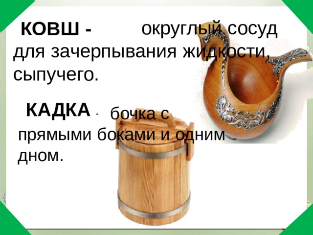     округлый сосуд для зачерпывания жидкости, сыпучего.   КОВШ - КАДКА -  бочка с прямыми боками и одним дном.   