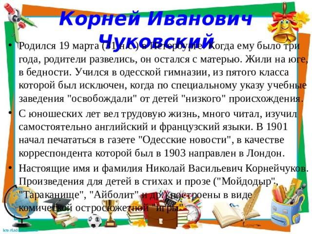 Корней Иванович Чуковский Родился 19 марта (31 н.с.) в Петербурге. Когда ему было три года, родители развелись, он остался с матерью. Жили на юге, в бедности. Учился в одесской гимназии, из пятого класса которой был исключен, когда по специальному указу учебные заведения 