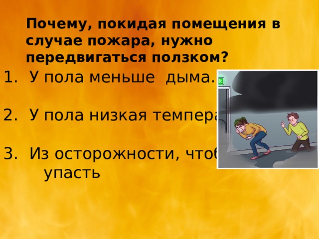 Почему, покидая помещения в случае пожара, нужно передвигаться ползком? У пола меньше дыма. У пола низкая температура Из осторожности, чтобы не  упасть 