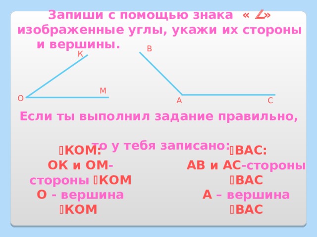 Запиши с помощью знака «  » изображенные углы, укажи их стороны и вершины. В К М О А С Если ты выполнил задание правильно, то у тебя записано:  КОМ:   ВАС: АВ и АС -стороны   ВАС А – вершина   ВАС ОК и ОМ -стороны   КОМ О - вершина   КОМ 