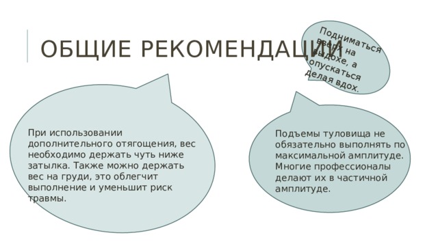 Подниматься вверх на выдохе, а опускаться делая вдох . Общие рекомендации При использовании дополнительного отягощения, вес необходимо держать чуть ниже затылка. Также можно держать вес на груди, это облегчит выполнение и уменьшит риск травмы. Подъемы туловища не обязательно выполнять по максимальной амплитуде. Многие профессионалы делают их в частичной амплитуде. 