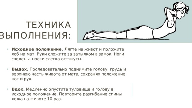 Техника выполнения: Исходное положение. Лягте на живот и положите лоб на мат. Руки сложите за затылком в замок. Ноги сведены, носки слегка оттянуты. Выдох. Последовательно поднимите голову, грудь и верхнюю часть живота от мата, сохраняя положение ног и рук. Вдох. Медленно опустите туловище и голову в исходное положение. Повторите разгибание спины лежа на животе 10 раз. 